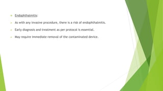  Endophthalmitis:
 As with any invasive procedure, there is a risk of endophthalmitis.
 Early diagnosis and treatment as per protocol is essential.
 May require immediate removal of the contaminated device.
 