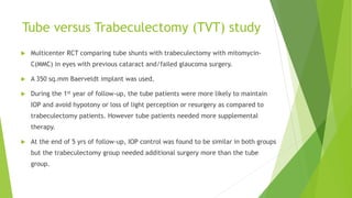 Tube versus Trabeculectomy (TVT) study
 Multicenter RCT comparing tube shunts with trabeculectomy with mitomycin-
C(MMC) in eyes with previous cataract and/failed glaucoma surgery.
 A 350 sq.mm Baerveldt implant was used.
 During the 1st year of follow-up, the tube patients were more likely to maintain
IOP and avoid hypotony or loss of light perception or resurgery as compared to
trabeculectomy patients. However tube patients needed more supplemental
therapy.
 At the end of 5 yrs of follow-up, IOP control was found to be similar in both groups
but the trabeculectomy group needed additional surgery more than the tube
group.
 