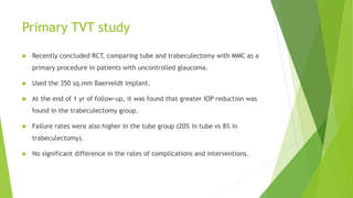 Primary TVT study
 Recently concluded RCT, comparing tube and trabeculectomy with MMC as a
primary procedure in patients with uncontrolled glaucoma.
 Used the 350 sq.mm Baerveldt implant.
 At the end of 1 yr of follow-up, it was found that greater IOP reduction was
found in the trabeculectomy group.
 Failure rates were also higher in the tube group (20% in tube vs 8% in
trabeculectomy).
 No significant difference in the rates of complications and interventions.
 