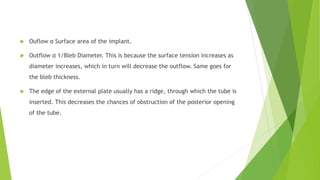  Ouflow α Surface area of the implant.
 Outflow α 1/Bleb Diameter. This is because the surface tension increases as
diameter increases, which in turn will decrease the outflow. Same goes for
the bleb thickness.
 The edge of the external plate usually has a ridge, through which the tube is
inserted. This decreases the chances of obstruction of the posterior opening
of the tube.
 