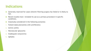 Indications
 Generally reserved for cases wherein filtering surgery has failed or is likely to
fail.
 Recent studies have revealed its use as a primary procedure in specific
conditions.
 Classically considered in the following scenarios:
1. Failed trabeculectomies with antifibrotics
2. Active uveitis
3. Neovascular glaucoma
4. Inadequate conjunctiva
5. Aphakia
 