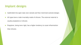 Implant designs
 Subdivided into open tube (non-valved) and flow restricted (valved) designs
 All types have a tube invariably made of silicone. The external material is
usually proplylene or silicone.
 Propylene, being more rigid, has a higher tendency to cause inflammation
than silicone.
 