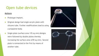 Open tube devices
Molteno
 Prototype implant.
 Original design had single acrylic plate with
silicone tube. Further modifications lead to using
a propylene body.
 Single plate (surface area 135 sq.mm) designs
were followed by double plates thereby
increasing the surface area (270 sq.mm). Second
plate is connected to the first by means of
another tube.
 