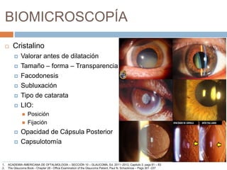 BIOMICROSCOPÍA
 Cristalino
 Valorar antes de dilatación
 Tamaño – forma – Transparencia
 Facodonesis
 Subluxación
 Tipo de catarata
 LIO:
 Posición
 Fijación
 Opacidad de Cápsula Posterior
 Capsulotomía
1. ACADEMIA AMERICANA DE OFTALMOLOGÍA – SECCIÓN 10 – GLAUCOMA, Ed. 2011 -2012, Capitulo 3, pags 81 – 83
2. The Glaucoma Book - Chapter 28 - Office Examination of the Glaucoma Patient, Paul N. Schacknow – Pags 301 -337
 