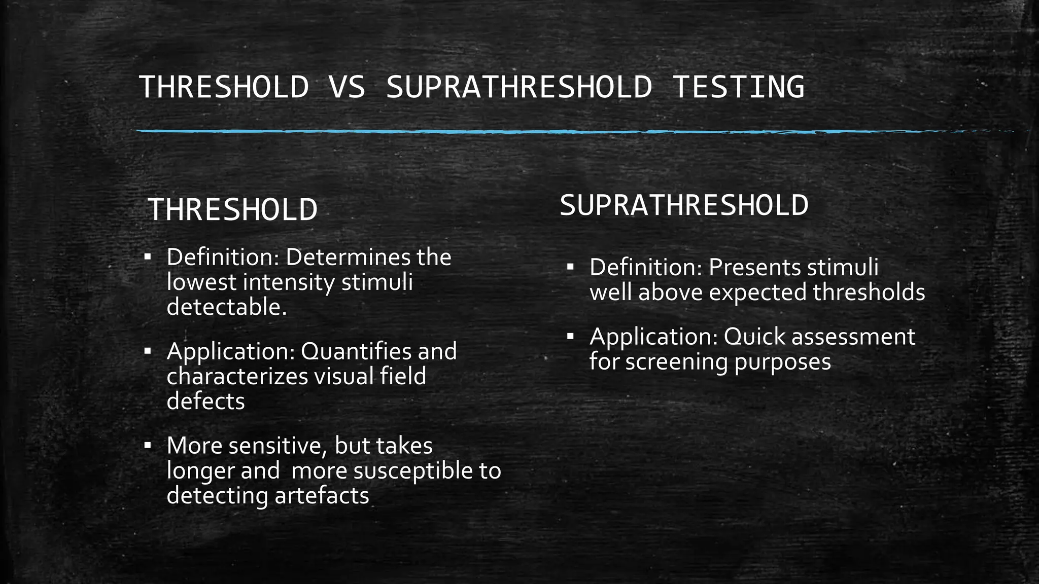 THRESHOLD VS SUPRATHRESHOLD TESTING
SUPRATHRESHOLD
▪ Definition: Presents stimuli
well above expected thresholds
▪ Application: Quick assessment
for screening purposes
THRESHOLD
▪ Definition: Determines the
lowest intensity stimuli
detectable.
▪ Application: Quantifies and
characterizes visual field
defects
▪ More sensitive, but takes
longer and more susceptible to
detecting artefacts
 