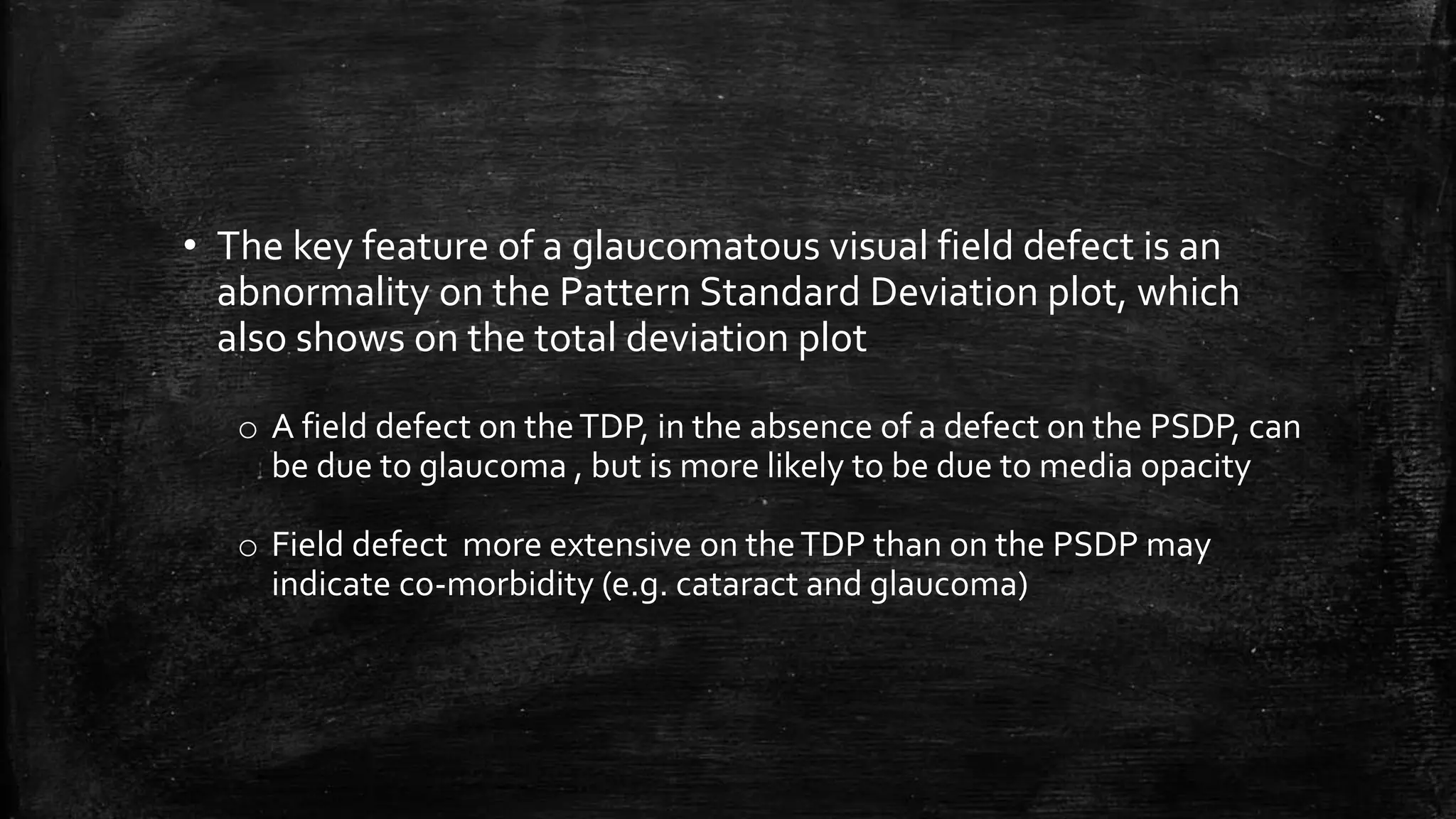 • The key feature of a glaucomatous visual field defect is an
abnormality on the Pattern Standard Deviation plot, which
also shows on the total deviation plot
o A field defect on theTDP, in the absence of a defect on the PSDP, can
be due to glaucoma , but is more likely to be due to media opacity
o Field defect more extensive on theTDP than on the PSDP may
indicate co-morbidity (e.g. cataract and glaucoma)
 