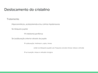 Deslocamento do cristalino
Tratamento
Hiperosmóticos, acetazolamida e/ou colírios hipotensores
Se bloqueio pupilar
 iridotomia periférica
Se (sub)luxação anterior através da pupila
 subluxação: midríase e, após, miose
evitar se bloqueio pupilar por fraqueza zonular (miose relaxa a zônula)
 se luxação: miose e retirada cirúrgica
 