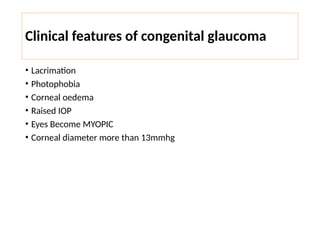 Clinical features of congenital glaucoma
• Lacrimation
• Photophobia
• Corneal oedema
• Raised IOP
• Eyes Become MYOPIC
• Corneal diameter more than 13mmhg
 
