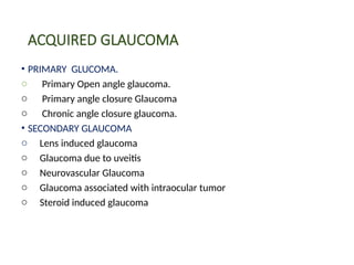 ACQUIRED GLAUCOMA
• PRIMARY GLUCOMA.
o Primary Open angle glaucoma.
o Primary angle closure Glaucoma
o Chronic angle closure glaucoma.
• SECONDARY GLAUCOMA
o Lens induced glaucoma
o Glaucoma due to uveitis
o Neurovascular Glaucoma
o Glaucoma associated with intraocular tumor
o Steroid induced glaucoma
 