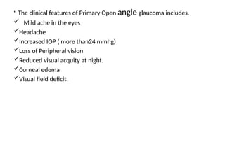 .
• The clinical features of Primary Open angle glaucoma includes.
 Mild ache in the eyes
Headache
Increased IOP ( more than24 mmhg)
Loss of Peripheral vision
Reduced visual acquity at night.
Corneal edema
Visual field deficit.
 