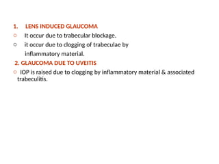 .
1. LENS INDUCED GLAUCOMA
o It occur due to trabecular blockage.
o it occur due to clogging of trabeculae by
inflammatory material.
2. GLAUCOMA DUE TO UVEITIS
o IOP is raised due to clogging by inflammatory material & associated
trabeculitis.
 