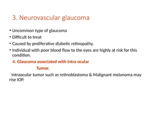 3. Neurovascular glaucoma
• Uncommon type of glaucoma
• Difficult to treat
• Caused by proliferative diabetic retinopathy.
• Individual with poor blood flow to the eyes are highly at risk for this
condition.
4. Glaucoma associated with intra ocular
Tumor.
Intraocular tumor such as retinoblastoma & Malignant melanoma may
rise IOP.
 