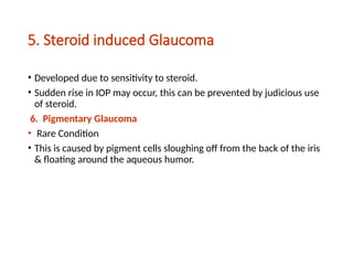 5. Steroid induced Glaucoma
• Developed due to sensitivity to steroid.
• Sudden rise in IOP may occur, this can be prevented by judicious use
of steroid.
6. Pigmentary Glaucoma
• Rare Condition
• This is caused by pigment cells sloughing off from the back of the iris
& floating around the aqueous humor.
 