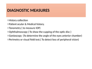 DIAGNOSTIC MEASURES
oHistory collection
oPatient ocular & Medical history.
oTonometry ( to measure IOP)
oOphthalmoscopy ( To show the cupping of the optic disc )
oGonioscopy (To determine the angle of the eyes anterior chamber)
oPerimetry or visual field test.( To detect loss of peripheral vision)
 