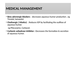MEDICAL MANAGEMENT
• Beta adrenergic blockers : decreases aqueous humor production , eg
Timolol, betaxolol.
• Cholinergic ( Miotics) : Reduces IOP by facilitating the outflow of
aqueous humor.
eg Pilocarpine, Carbacol.
• Carbonic anhydrase inhibitor : Decreases the formation & secretion
of aqueous humor.
 