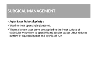 SURGICAL MANAGEMENT
• Argon Laser Trabeculoplasty :
Used to treat open angle glaucoma.
Thermal Argon laser burns are applied to the inner surface of
trabecular Meshwork to open intra trabecular spaces , thus reduces
outflow of aqueous humor and decreases IOP.
 