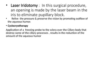 • Laser Iridotomy : In this surgical procedure,
an opening is made by the laser beam in the
iris to eliminate pupillary block.
• Relive the pressure & preserve the vision by promoting outflow of
the aqueous humor.
• Cyclocryotherapy
Application of a freezing probe to the sclera over the Cillary body that
destroy some of the cillary processes , results in the reduction of the
amount of the aqueous humor
 
