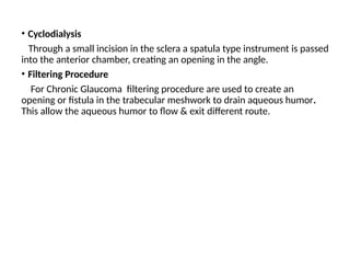 .
• Cyclodialysis
Through a small incision in the sclera a spatula type instrument is passed
into the anterior chamber, creating an opening in the angle.
• Filtering Procedure
For Chronic Glaucoma filtering procedure are used to create an
opening or fistula in the trabecular meshwork to drain aqueous humor.
This allow the aqueous humor to flow & exit different route.
 