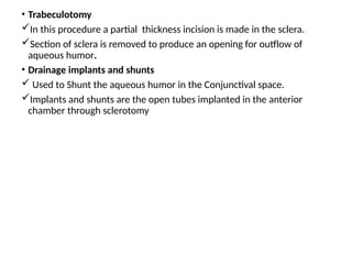 .
• Trabeculotomy
In this procedure a partial thickness incision is made in the sclera.
Section of sclera is removed to produce an opening for outflow of
aqueous humor.
• Drainage implants and shunts
 Used to Shunt the aqueous humor in the Conjunctival space.
Implants and shunts are the open tubes implanted in the anterior
chamber through sclerotomy
 