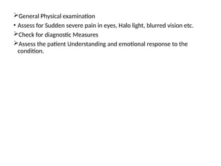 .
General Physical examination
• Assess for Sudden severe pain in eyes, Halo light, blurred vision etc.
Check for diagnostic Measures
Assess the patient Understanding and emotional response to the
condition.
 