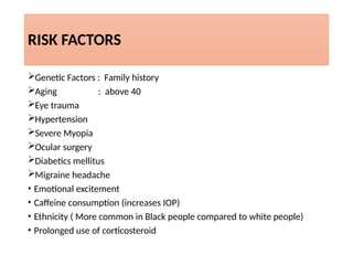 RISK FACTORS
Genetic Factors : Family history
Aging : above 40
Eye trauma
Hypertension
Severe Myopia
Ocular surgery
Diabetics mellitus
Migraine headache
• Emotional excitement
• Caffeine consumption (increases IOP)
• Ethnicity ( More common in Black people compared to white people)
• Prolonged use of corticosteroid
 