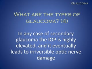Glaucoma

What are the types of
glaucoma? (4)
In any case of secondary
glaucoma the IOP is highly
elevated, and it eventually
leads to irriversible optic nerve
damage

 