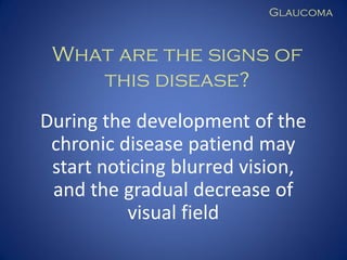 Glaucoma

What are the signs of
this disease?
During the development of the
chronic disease patiend may
start noticing blurred vision,
and the gradual decrease of
visual field

 