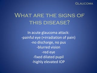 Glaucoma

What are the signs of
this disease?
In acute glaucoma attack:
-painful eye (+irradiation of pain)
-no discharge, no pus
-blurred vision
-red eye
-fixed dilated pupil
-highly elevated IOP

 