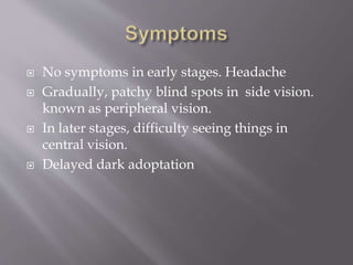  No symptoms in early stages. Headache
 Gradually, patchy blind spots in side vision.
known as peripheral vision.
 In later stages, difficulty seeing things in
central vision.
 Delayed dark adoptation
 