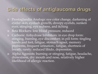  Prostaglandin Analogs: eye color change, darkening of
eyelid skin, eyelash growth, droopy eyelids, sunken
eyes, stinging, eye redness, and itching
 Beta Blockers: low blood pressure, reduced
 Carbonic Anhydrase Inhibitors: in eye drop form:
stinging, burning, eye discomfort; in pill form: tingling
hands and feet, fatigue, stomach upset, memory
problems, frequent urination., fatigue, shortness of
breath; rarely: reduced libido, depression.
 Alpha Agonists: burning or stinging, fatigue, headache,
drowsiness, dry mouth and nose, relatively higher
likelihood of allergic reaction.
 