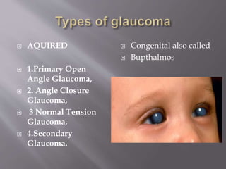  AQUIRED
 1.Primary Open
Angle Glaucoma,
 2. Angle Closure
Glaucoma,
 3 Normal Tension
Glaucoma,
 4.Secondary
Glaucoma.
 Congenital also called
 Bupthalmos
 
