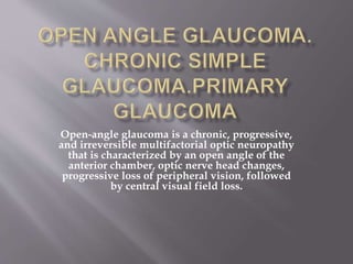 Open-angle glaucoma is a chronic, progressive,
and irreversible multifactorial optic neuropathy
that is characterized by an open angle of the
anterior chamber, optic nerve head changes,
progressive loss of peripheral vision, followed
by central visual field loss.
 