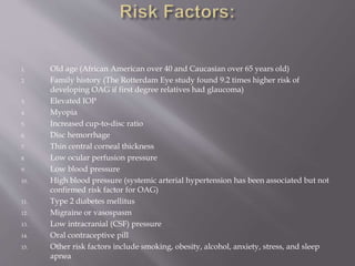 1. Old age (African American over 40 and Caucasian over 65 years old)
2. Family history (The Rotterdam Eye study found 9.2 times higher risk of
developing OAG if first degree relatives had glaucoma)
3. Elevated IOP
4. Myopia
5. Increased cup-to-disc ratio
6. Disc hemorrhage
7. Thin central corneal thickness
8. Low ocular perfusion pressure
9. Low blood pressure
10. High blood pressure (systemic arterial hypertension has been associated but not
confirmed risk factor for OAG)
11. Type 2 diabetes mellitus
12. Migraine or vasospasm
13. Low intracranial (CSF) pressure
14. Oral contraceptive pill
15. Other risk factors include smoking, obesity, alcohol, anxiety, stress, and sleep
apnea
 