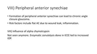 VIII) Peripheral anterior synechiae
• Formation of peripheral anterior synechiae can lead to chronic angle
closure glaucoma.
• Risk factors include flat AC due to wound leak, inflammation.
VIII) Influence of alpha chymotrypsin
Not seen anymore. Enzymatic zonulolysis done in ICCE led to increased
IOP.
 