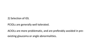 2) Selection of IOL
PCIOLs are generally well tolerated.
ACIOLs are more problematic, and are preferably avoided in pre-
existing glaucoma or angle abnormalities.
 