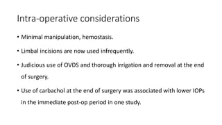 Intra-operative considerations
• Minimal manipulation, hemostasis.
• Limbal incisions are now used infrequently.
• Judicious use of OVDS and thorough irrigation and removal at the end
of surgery.
• Use of carbachol at the end of surgery was associated with lower IOPs
in the immediate post-op period in one study.
 