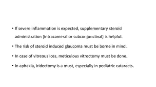 • If severe inflammation is expected, supplementary steroid
administration (intracameral or subconjunctival) is helpful.
• The risk of steroid induced glaucoma must be borne in mind.
• In case of vitreous loss, meticulous vitrectomy must be done.
• In aphakia, iridectomy is a must, especially in pediatric cataracts.
 