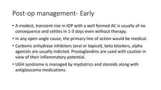 Post-op management- Early
• A modest, transient rise in IOP with a well formed AC is usually of no
consequence and settles in 1-3 days even without therapy.
• In any open angle cause, the primary line of action would be medical.
• Carbonic anhydrase inhibitors (oral or topical), beta blockers, alpha
agonists are usually indicted. Prostaglandins are used with caution in
view of their inflammatory potential.
• UGH syndrome is managed by mydiatrics and steroids along with
antiglaucoma medications.
 