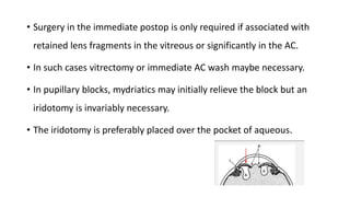• Surgery in the immediate postop is only required if associated with
retained lens fragments in the vitreous or significantly in the AC.
• In such cases vitrectomy or immediate AC wash maybe necessary.
• In pupillary blocks, mydriatics may initially relieve the block but an
iridotomy is invariably necessary.
• The iridotomy is preferably placed over the pocket of aqueous.
 