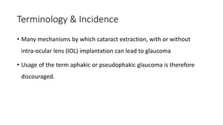 Terminology & Incidence
• Many mechanisms by which cataract extraction, with or without
intra-ocular lens (IOL) implantation can lead to glaucoma
• Usage of the term aphakic or pseudophakic glaucoma is therefore
discouraged.
 