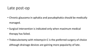 Late post-op
• Chronic glaucoma in aphakia and pseudophakia should be medically
managed.
• Surgical intervention is indicated only when maximum medical
therapy has failed.
• Trabeculectomy with mitomycin-C is the preferred surgery of choice
although drainage devices are gaining more popularity of late.
 