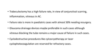 • Trabeculectomy has a high failure rate, in view of conjunctival scarring,
inflammation, vitreous in AC.
• Failure rate is more in paediatric cases with almost 50% needing resurgery.
• Glaucoma drainage devices maybe preferable in such cases although
vitreous blocking the tube remains a major cause of failure in such cases.
• Cyclodestructive procedures like cylcocryotherapy or laser
cyclophotocoagulation are reserved for refractory cases.
 