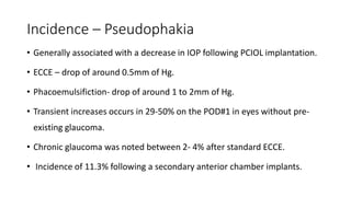 Incidence – Pseudophakia
• Generally associated with a decrease in IOP following PCIOL implantation.
• ECCE – drop of around 0.5mm of Hg.
• Phacoemulsifiction- drop of around 1 to 2mm of Hg.
• Transient increases occurs in 29-50% on the POD#1 in eyes without pre-
existing glaucoma.
• Chronic glaucoma was noted between 2- 4% after standard ECCE.
• Incidence of 11.3% following a secondary anterior chamber implants.
 