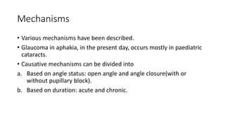 Mechanisms
• Various mechanisms have been described.
• Glaucoma in aphakia, in the present day, occurs mostly in paediatric
cataracts.
• Causative mechanisms can be divided into
a. Based on angle status: open angle and angle closure(with or
without pupillary block).
b. Based on duration: acute and chronic.
 