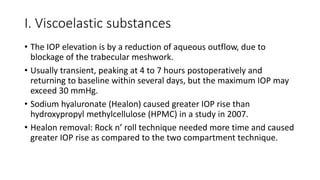 I. Viscoelastic substances
• The IOP elevation is by a reduction of aqueous outflow, due to
blockage of the trabecular meshwork.
• Usually transient, peaking at 4 to 7 hours postoperatively and
returning to baseline within several days, but the maximum IOP may
exceed 30 mmHg.
• Sodium hyaluronate (Healon) caused greater IOP rise than
hydroxypropyl methylcellulose (HPMC) in a study in 2007.
• Healon removal: Rock n’ roll technique needed more time and caused
greater IOP rise as compared to the two compartment technique.
 