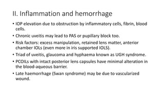 II. Inflammation and hemorrhage
• IOP elevation due to obstruction by inflammatory cells, fibrin, blood
cells.
• Chronic uveitis may lead to PAS or pupillary block too.
• Risk factors: excess manipulation, retained lens matter, anterior
chamber IOLs (even more in iris supported IOLS).
• Triad of uveitis, glaucoma and hyphaema known as UGH syndrome.
• PCOILs with intact posterior lens capsules have minimal alteration in
the blood-aqueous barrier.
• Late haemorrhage (Swan syndrome) may be due to vascularized
wound.
 