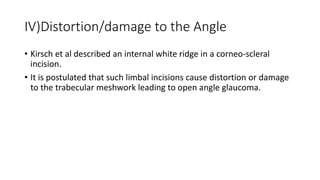 IV)Distortion/damage to the Angle
• Kirsch et al described an internal white ridge in a corneo-scleral
incision.
• It is postulated that such limbal incisions cause distortion or damage
to the trabecular meshwork leading to open angle glaucoma.
 