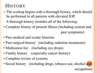 HISTORY
 The workup begins with a thorough history, which should
be performed in all patients with elevated IOP.
A thorough history includes all of the following:
• Complete history of present illness (including current and
past symptoms)
• Past medical and ocular histories
• Past surgical history (including radiation treatments)
• Medication list (including eye drops)
• Family history (especially cancer history)
• Complete review of systems
• Social history (including drugs, tobacco use, alcohol and
occupation)
 