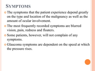 SYMPTOMS
 The symptoms that the patient experience depend greatly
on the type and location of the malignancy as well as the
amount of ocular involvement.
 The most frequently recorded symptoms are blurred
vision, pain, redness and floaters.
 Some patients, however, will not complain of any
symptoms.
 Glaucoma symptoms are dependent on the speed at which
the pressure rises.
 