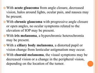  With acute glaucoma from angle closure, decreased
vision, halos around lights, ocular pain, and nausea may
be present.
 With chronic glaucoma with progressive angle closure
or open angles, no ocular symptoms related to the
elevation of IOP may be present.
 With iris melanoma, a hyperchromic heterochromia
may be present.
 With a ciliary body melanoma, a distorted pupil or
vision change from lenticular astigmatism may occur.
 With choroid melanoma, the visual symptoms may be
decreased vision or a change in the peripheral vision,
depending on the location of the tumor.
 